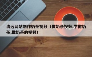 湘西清远网站制作奶茶视频（做奶茶视频,学做奶茶,做奶茶的视频）